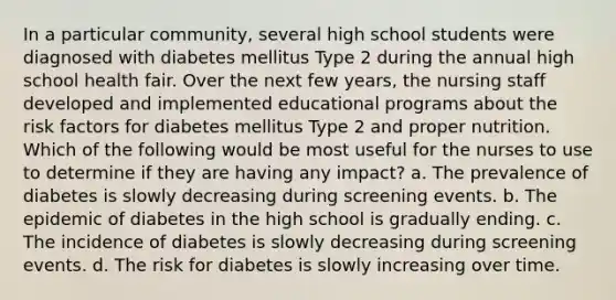 In a particular community, several high school students were diagnosed with diabetes mellitus Type 2 during the annual high school health fair. Over the next few years, the nursing staff developed and implemented educational programs about the risk factors for diabetes mellitus Type 2 and proper nutrition. Which of the following would be most useful for the nurses to use to determine if they are having any impact? a. The prevalence of diabetes is slowly decreasing during screening events. b. The epidemic of diabetes in the high school is gradually ending. c. The incidence of diabetes is slowly decreasing during screening events. d. The risk for diabetes is slowly increasing over time.