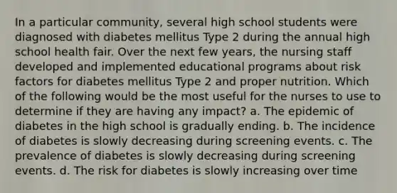 In a particular community, several high school students were diagnosed with diabetes mellitus Type 2 during the annual high school health fair. Over the next few years, the nursing staff developed and implemented educational programs about risk factors for diabetes mellitus Type 2 and proper nutrition. Which of the following would be the most useful for the nurses to use to determine if they are having any impact? a. The epidemic of diabetes in the high school is gradually ending. b. The incidence of diabetes is slowly decreasing during screening events. c. The prevalence of diabetes is slowly decreasing during screening events. d. The risk for diabetes is slowly increasing over time