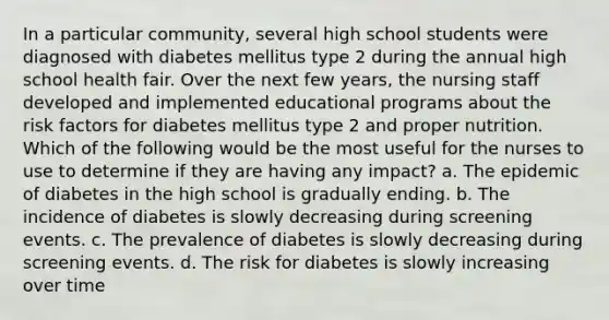 In a particular community, several high school students were diagnosed with diabetes mellitus type 2 during the annual high school health fair. Over the next few years, the nursing staff developed and implemented educational programs about the risk factors for diabetes mellitus type 2 and proper nutrition. Which of the following would be the most useful for the nurses to use to determine if they are having any impact? a. The epidemic of diabetes in the high school is gradually ending. b. The incidence of diabetes is slowly decreasing during screening events. c. The prevalence of diabetes is slowly decreasing during screening events. d. The risk for diabetes is slowly increasing over time