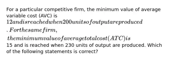 For a particular competitive firm, the minimum value of average variable cost (AVC) is 12 and is reached when 200 units of output are produced. For the same firm, the minimum value of average total cost (ATC) is15 and is reached when 230 units of output are produced. Which of the following statements is correct?