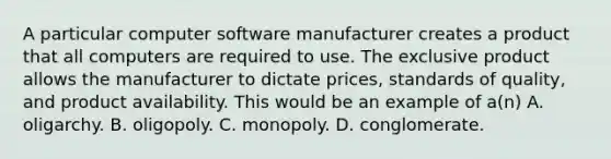 A particular computer software manufacturer creates a product that all computers are required to use. The exclusive product allows the manufacturer to dictate prices, standards of quality, and product availability. This would be an example of a(n) A. oligarchy. B. oligopoly. C. monopoly. D. conglomerate.