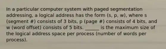 In a particular computer system with paged segmentation addressing, a logical address has the form (s, p, w), where s (segment #) consists of 3 bits, p (page #) consists of 4 bits, and w (word offset) consists of 5 bits. ______ is the maximum size of the logical address space per process (number of words per process).