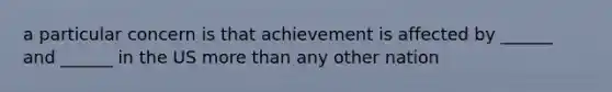 a particular concern is that achievement is affected by ______ and ______ in the US more than any other nation