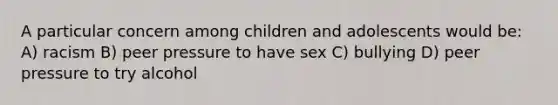 A particular concern among children and adolescents would be: A) racism B) peer pressure to have sex C) bullying D) peer pressure to try alcohol