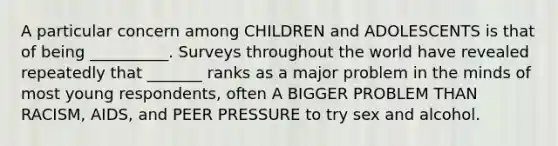 A particular concern among CHILDREN and ADOLESCENTS is that of being __________. Surveys throughout the world have revealed repeatedly that _______ ranks as a major problem in the minds of most young respondents, often A BIGGER PROBLEM THAN RACISM, AIDS, and PEER PRESSURE to try sex and alcohol.