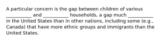 A particular concern is the gap between children of various ___________ and ___________ households, a gap much ___________ in the United States than in other nations, including some (e.g., Canada) that have more ethnic groups and immigrants than the United States.