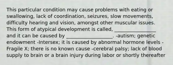 This particular condition may cause problems with eating or swallowing, lack of coordination, seizures, slow movements, difficulty hearing and vision, amongst other muscular issues. This form of atypical development is called, _________________ and it can be caused by ___________________. -autism; genetic endowment -Intersex; it is caused by abnormal hormone levels -Fragile X; there is no known cause -cerebral palsy; lack of blood supply to brain or a brain injury during labor or shortly thereafter