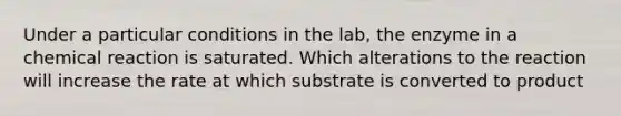 Under a particular conditions in the lab, the enzyme in a chemical reaction is saturated. Which alterations to the reaction will increase the rate at which substrate is converted to product