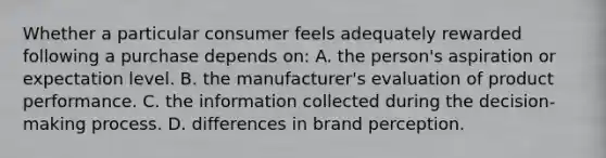 Whether a particular consumer feels adequately rewarded following a purchase depends on: A. the person's aspiration or expectation level. B. the manufacturer's evaluation of product performance. C. the information collected during the decision-making process. D. differences in brand perception.