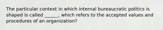 The particular context in which internal bureaucratic politics is shaped is called ______, which refers to the accepted values and procedures of an organization?