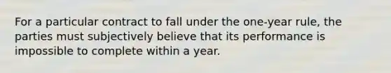 For a particular contract to fall under the one-year rule, the parties must subjectively believe that its performance is impossible to complete within a year.