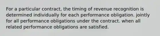 For a particular contract, the timing of revenue recognition is determined individually for each performance obligation. jointly for all performance obligations under the contract. when all related performance obligations are satisfied.