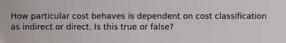 How particular cost behaves is dependent on cost classification as indirect or direct. Is this true or false?