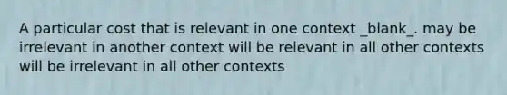 A particular cost that is relevant in one context _blank​_. may be irrelevant in another context will be relevant in all other contexts will be irrelevant in all other contexts