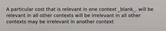 A particular cost that is relevant in one context _blank​_. will be relevant in all other contexts will be irrelevant in all other contexts may be irrelevant in another context