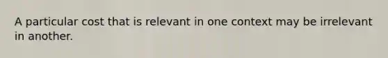 A particular cost that is relevant in one context may be irrelevant in another.