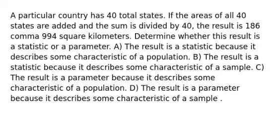 A particular country has 40 total states. If the areas of all 40 states are added and the sum is divided by 40​, the result is 186 comma 994 square kilometers. Determine whether this result is a statistic or a parameter. A) The result is a statistic because it describes some characteristic of a population. B) The result is a statistic because it describes some characteristic of a sample. C) The result is a parameter because it describes some characteristic of a population. D) The result is a parameter because it describes some characteristic of a sample .