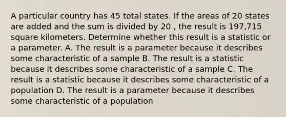 A particular country has 45 total states. If the areas of 20 states are added and the sum is divided by 20 , the result is 197,715 square kilometers. Determine whether this result is a statistic or a parameter. A. The result is a parameter because it describes some characteristic of a sample B. The result is a statistic because it describes some characteristic of a sample C. The result is a statistic because it describes some characteristic of a population D. The result is a parameter because it describes some characteristic of a population