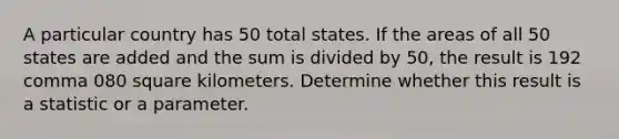 A particular country has 50 total states. If the areas of all 50 states are added and the sum is divided by 50​, the result is 192 comma 080 square kilometers. Determine whether this result is a statistic or a parameter.