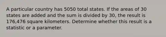 A particular country has 5050 total states. If the areas of 30 states are added and the sum is divided by 30​, the result is 176,476 square kilometers. Determine whether this result is a statistic or a parameter.