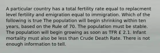 A particular country has a total fertility rate equal to replacment level fertility and emigration equal to immigration. Which of the following is true The population will begin shrinking within ten years, based on the Rule of 70. The population must be stable. The population will begin growing as soon as TFR £ 2.1. Infant mortality must also be less than Crude Death Rate. There is not enough information to tell.