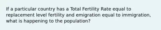 If a particular country has a Total Fertility Rate equal to replacement level fertility and emigration equal to immigration, what is happening to the population?