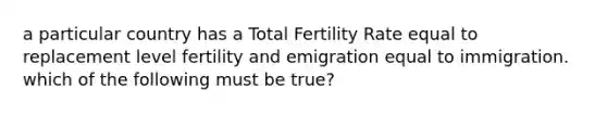 a particular country has a Total Fertility Rate equal to replacement level fertility and emigration equal to immigration. which of the following must be true?