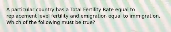 A particular country has a Total Fertility Rate equal to replacement level fertility and emigration equal to immigration. Which of the following must be true?