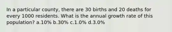 In a particular county, there are 30 births and 20 deaths for every 1000 residents. What is the annual growth rate of this population? a.10% b.30% c.1.0% d.3.0%