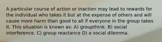 A particular course of action or inaction may lead to rewards for the individual who takes it but at the expense of others and will cause more harm than good to all if everyone in the group takes it. This situation is known as: A) groupthink. B) social interference. C) group reactance D) a social dilemma.