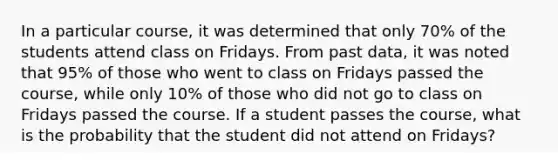 In a particular course, it was determined that only 70% of the students attend class on Fridays. From past data, it was noted that 95% of those who went to class on Fridays passed the course, while only 10% of those who did not go to class on Fridays passed the course. If a student passes the course, what is the probability that the student did not attend on Fridays?