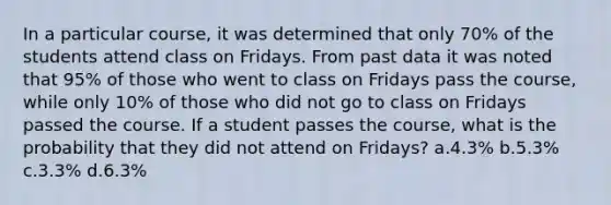 In a particular course, it was determined that only 70% of the students attend class on Fridays. From past data it was noted that 95% of those who went to class on Fridays pass the course, while only 10% of those who did not go to class on Fridays passed the course. If a student passes the course, what is the probability that they did not attend on Fridays? a.4.3% b.5.3% c.3.3% d.6.3%