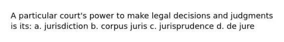 A particular court's power to make legal decisions and judgments is its: a. jurisdiction b. corpus juris c. jurisprudence d. de jure