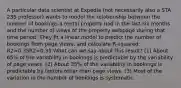 A particular data scientist at Expedia (not necessarily also a STA 235 professor) wants to model the relationship between the number of bookings a rental property had in the last six months and the number of views of the property webpage during that time period. They fit a linear model to predict the number of bookings from page views, and calculate R-squared: R2=0.35R2=0.35 What can we say about this result? (1) About 65% of the variability in bookings is predictable by the variability of page views. (2) About 35% of the variability in bookings is predictable by factors other than page views. (3) Most of the variation in the number of bookings is systematic.