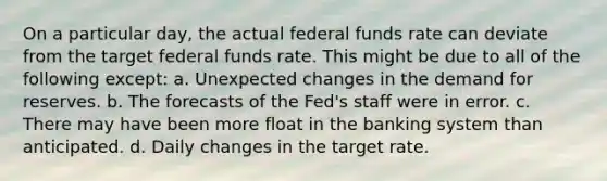 On a particular day, the actual federal funds rate can deviate from the target federal funds rate. This might be due to all of the following except: a. Unexpected changes in the demand for reserves. b. The forecasts of the Fed's staff were in error. c. There may have been more float in the banking system than anticipated. d. Daily changes in the target rate.