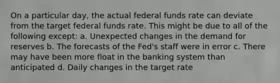 On a particular day, the actual federal funds rate can deviate from the target federal funds rate. This might be due to all of the following except: a. Unexpected changes in the demand for reserves b. The forecasts of the Fed's staff were in error c. There may have been more float in the banking system than anticipated d. Daily changes in the target rate