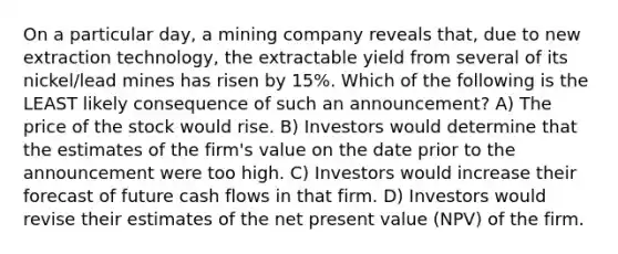 On a particular day, a mining company reveals that, due to new extraction technology, the extractable yield from several of its nickel/lead mines has risen by 15%. Which of the following is the LEAST likely consequence of such an announcement? A) The price of the stock would rise. B) Investors would determine that the estimates of the firm's value on the date prior to the announcement were too high. C) Investors would increase their forecast of future cash flows in that firm. D) Investors would revise their estimates of the net present value (NPV) of the firm.