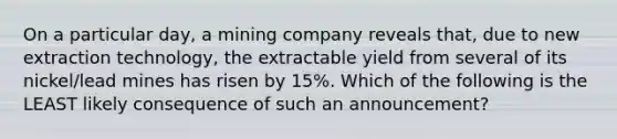 On a particular day, a mining company reveals that, due to new extraction technology, the extractable yield from several of its nickel/lead mines has risen by 15%. Which of the following is the LEAST likely consequence of such an announcement?