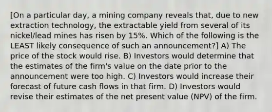 [On a particular day, a mining company reveals that, due to new extraction technology, the extractable yield from several of its nickel/lead mines has risen by 15%. Which of the following is the LEAST likely consequence of such an announcement?] A) The price of the stock would rise. B) Investors would determine that the estimates of the firm's value on the date prior to the announcement were too high. C) Investors would increase their forecast of future cash flows in that firm. D) Investors would revise their estimates of the net present value (NPV) of the firm.