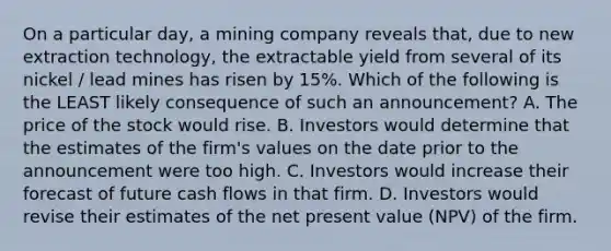 On a particular day, a mining company reveals that, due to new extraction technology, the extractable yield from several of its nickel / lead mines has risen by 15%. Which of the following is the LEAST likely consequence of such an announcement? A. The price of the stock would rise. B. Investors would determine that the estimates of the firm's values on the date prior to the announcement were too high. C. Investors would increase their forecast of future cash flows in that firm. D. Investors would revise their estimates of the net present value (NPV) of the firm.