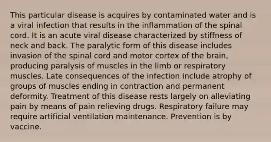 This particular disease is acquires by contaminated water and is a viral infection that results in the inflammation of the spinal cord. It is an acute viral disease characterized by stiffness of neck and back. The paralytic form of this disease includes invasion of the spinal cord and motor cortex of the brain, producing paralysis of muscles in the limb or respiratory muscles. Late consequences of the infection include atrophy of groups of muscles ending in contraction and permanent deformity. Treatment of this disease rests largely on alleviating pain by means of pain relieving drugs. Respiratory failure may require artificial ventilation maintenance. Prevention is by vaccine.