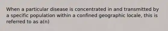 When a particular disease is concentrated in and transmitted by a specific population within a confined geographic locale, this is referred to as a(n)