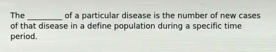 The _________ of a particular disease is the number of new cases of that disease in a define population during a specific time period.