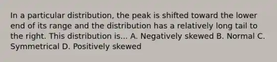 In a particular distribution, the peak is shifted toward the lower end of its range and the distribution has a relatively long tail to the right. This distribution is... A. Negatively skewed B. Normal C. Symmetrical D. Positively skewed