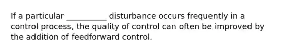 If a particular __________ disturbance occurs frequently in a control process, the quality of control can often be improved by the addition of feedforward control.