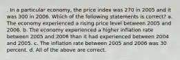 . In a particular economy, the price index was 270 in 2005 and it was 300 in 2006. Which of the following statements is correct? a. The economy experienced a rising price level between 2005 and 2006. b. The economy experienced a higher inflation rate between 2005 and 2006 than it had experienced between 2004 and 2005. c. The inflation rate between 2005 and 2006 was 30 percent. d. All of the above are correct.