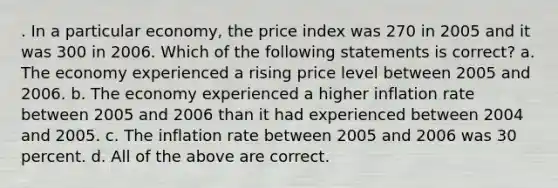 . In a particular economy, the price index was 270 in 2005 and it was 300 in 2006. Which of the following statements is correct? a. The economy experienced a rising price level between 2005 and 2006. b. The economy experienced a higher inflation rate between 2005 and 2006 than it had experienced between 2004 and 2005. c. The inflation rate between 2005 and 2006 was 30 percent. d. All of the above are correct.