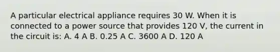 A particular electrical appliance requires 30 W. When it is connected to a power source that provides 120 V, the current in the circuit is: A. 4 A B. 0.25 A C. 3600 A D. 120 A