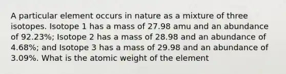 A particular element occurs in nature as a mixture of three isotopes. Isotope 1 has a mass of 27.98 amu and an abundance of 92.23%; Isotope 2 has a mass of 28.98 and an abundance of 4.68%; and Isotope 3 has a mass of 29.98 and an abundance of 3.09%. What is the atomic weight of the element