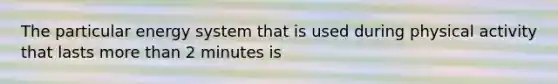 The particular energy system that is used during physical activity that lasts more than 2 minutes is